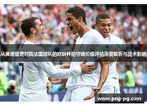 从莫德里奇对阵法国球队的欧联杯防守端价值评估深度解析与战术影响 从莫德里奇对阵法国球队的欧联杯防守端价值评估深度解析与战术影响