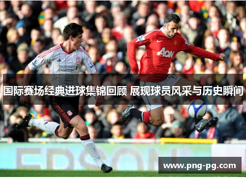 国际赛场经典进球集锦回顾 展现球员风采与历史瞬间 国际赛场经典进球集锦回顾 展现球员风采与历史瞬间