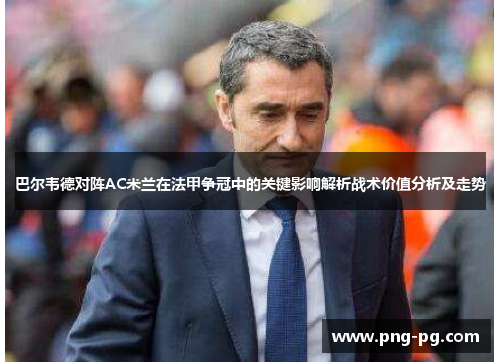 巴尔韦德对阵AC米兰在法甲争冠中的关键影响解析战术价值分析及走势