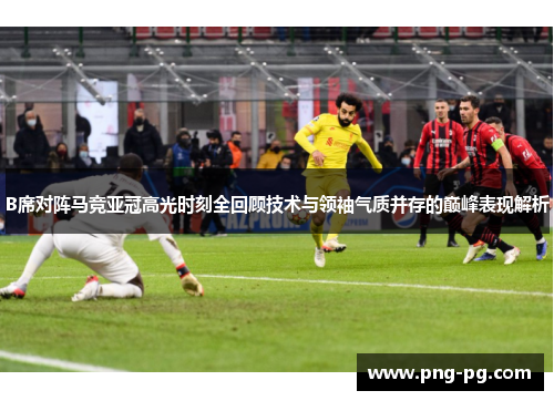 B席对阵马竞亚冠高光时刻全回顾技术与领袖气质并存的巅峰表现解析