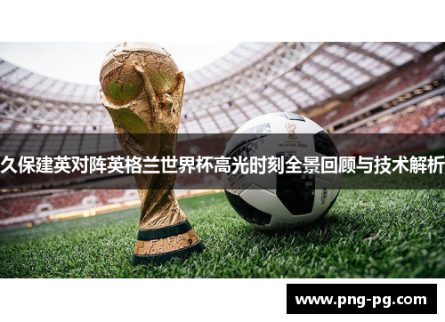 久保建英对阵英格兰世界杯高光时刻全景回顾与技术解析 久保建英对阵英格兰世界杯高光时刻全景回顾与技术解析