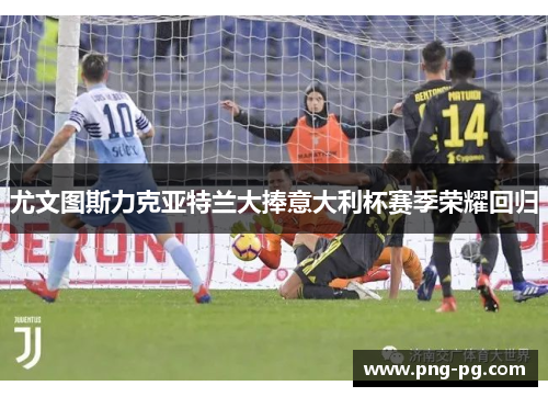 尤文图斯力克亚特兰大捧意大利杯赛季荣耀回归 尤文图斯力克亚特兰大捧意大利杯赛季荣耀回归