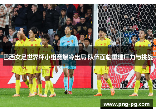 巴西女足世界杯小组赛爆冷出局 队伍面临重建压力与挑战 巴西女足世界杯小组赛爆冷出局 队伍面临重建压力与挑战