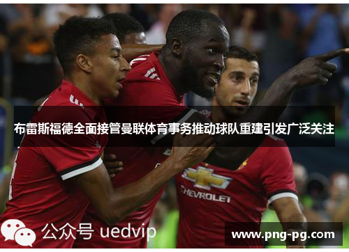 布雷斯福德全面接管曼联体育事务推动球队重建引发广泛关注