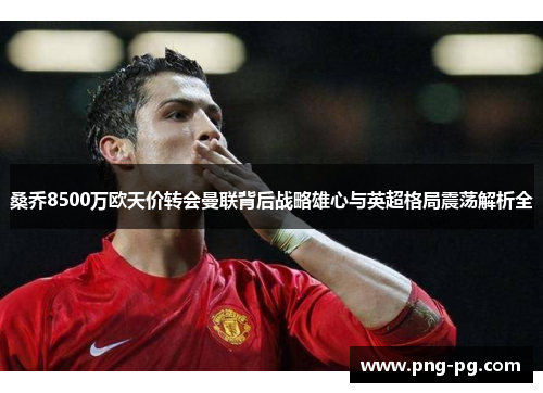 桑乔8500万欧天价转会曼联背后战略雄心与英超格局震荡解析全 桑乔8500万欧天价转会曼联背后战略雄心与英超格局震荡解析全
